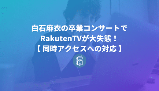 白石麻衣の卒コンでRakutenTVが大失態！視聴者だったけど他人事ではなかった話【同時アクセスへの対応】