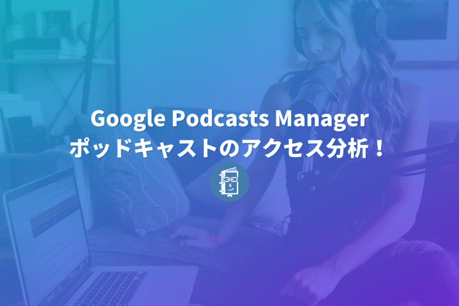 Google Podcasts Managerでポッドキャストのアクセス分析をしよう！登録方法を解説。